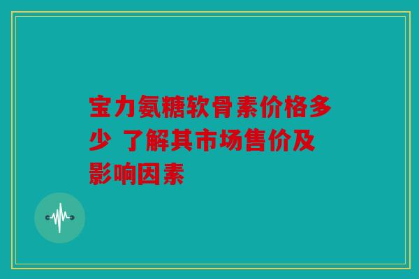 宝力氨糖软骨素价格多少 了解其市场售价及影响因素