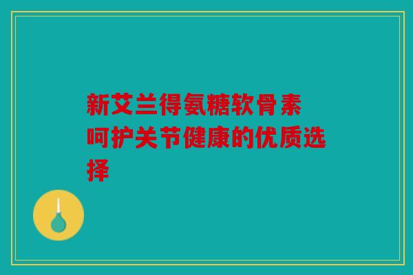 新艾兰得氨糖软骨素 呵护关节健康的优质选择