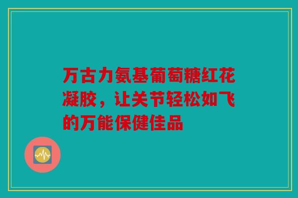 万古力氨基葡萄糖红花凝胶，让关节轻松如飞的万能保健佳品