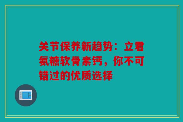 关节保养新趋势：立君氨糖软骨素钙，你不可错过的优质选择