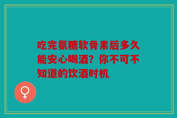 吃完氨糖软骨素后多久能安心喝酒？你不可不知道的饮酒时机