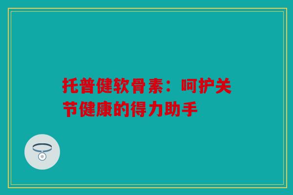 托普健软骨素：呵护关节健康的得力助手