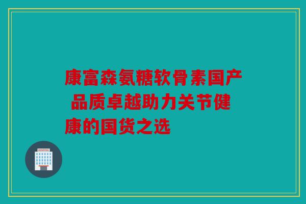 康富森氨糖软骨素国产 品质卓越助力关节健康的国货之选