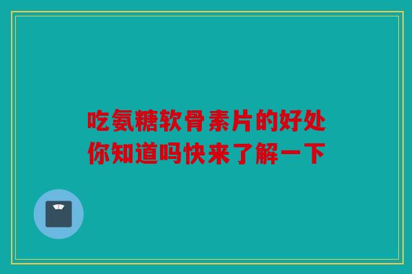 吃氨糖软骨素片的好处你知道吗快来了解一下