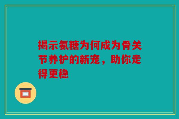 揭示氨糖为何成为骨关节养护的新宠，助你走得更稳