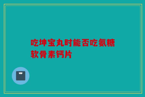 吃坤宝丸时能否吃氨糖软骨素钙片