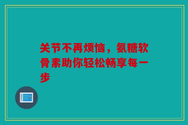 关节不再烦恼，氨糖软骨素助你轻松畅享每一步