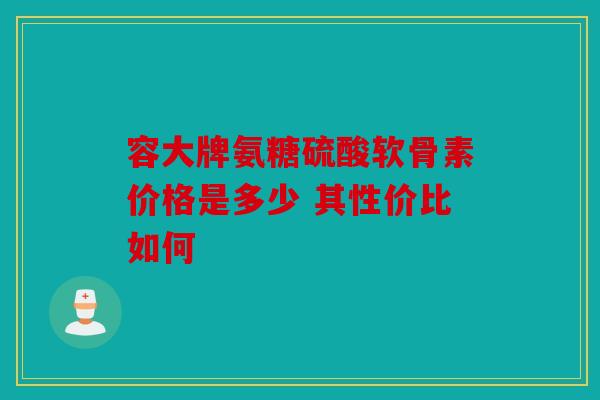 容大牌氨糖硫酸软骨素价格是多少 其性价比如何