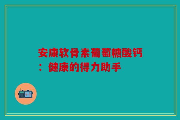 安康软骨素葡萄糖酸钙：健康的得力助手