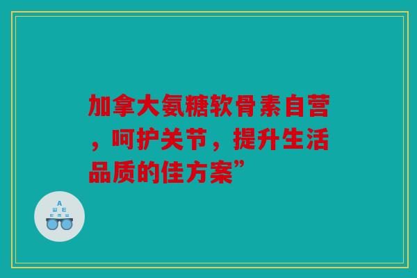 加拿大氨糖软骨素自营，呵护关节，提升生活品质的佳方案”