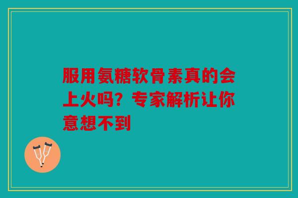 服用氨糖软骨素真的会上火吗？专家解析让你意想不到