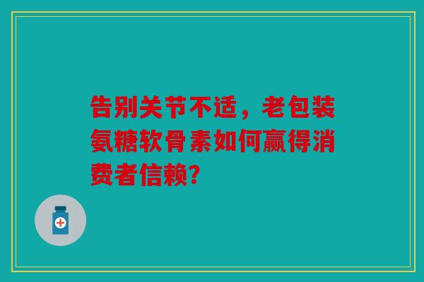 告别关节不适，老包装氨糖软骨素如何赢得消费者信赖？