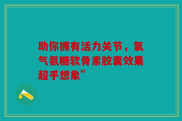 助你拥有活力关节，氧气氨糖软骨素胶囊效果超乎想象”