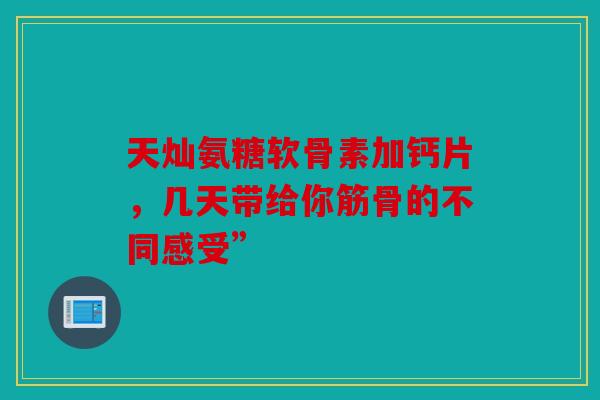 天灿氨糖软骨素加钙片，几天带给你筋骨的不同感受”