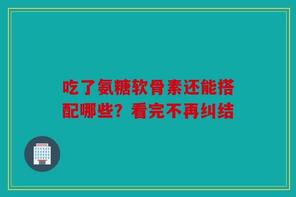 吃了氨糖软骨素还能搭配哪些？看完不再纠结