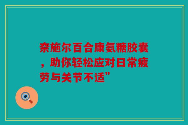 奈施尔百合康氨糖胶囊，助你轻松应对日常疲劳与关节不适”