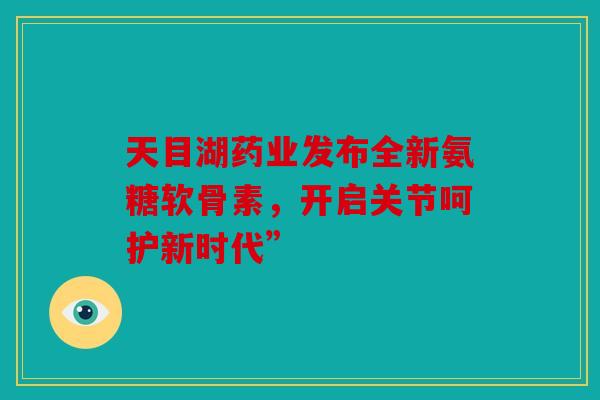 天目湖药业发布全新氨糖软骨素，开启关节呵护新时代”