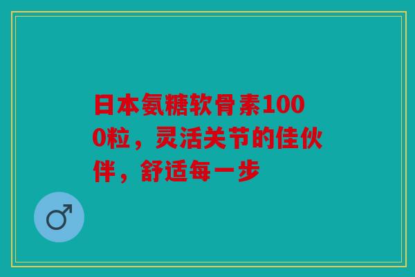 日本氨糖软骨素1000粒，灵活关节的佳伙伴，舒适每一步