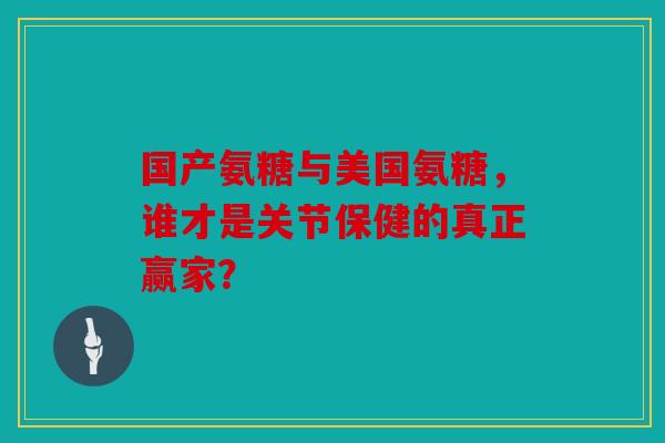 国产氨糖与美国氨糖，谁才是关节保健的真正赢家？