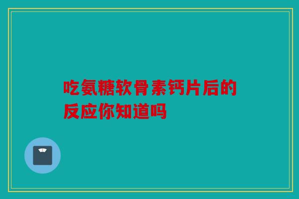 吃氨糖软骨素钙片后的反应你知道吗