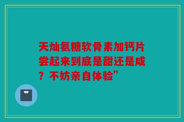 天灿氨糖软骨素加钙片尝起来到底是甜还是咸？不妨亲自体验”