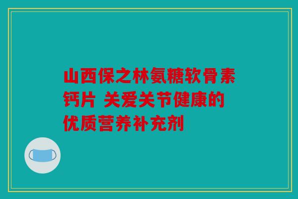 山西保之林氨糖软骨素钙片 关爱关节健康的优质营养补充剂