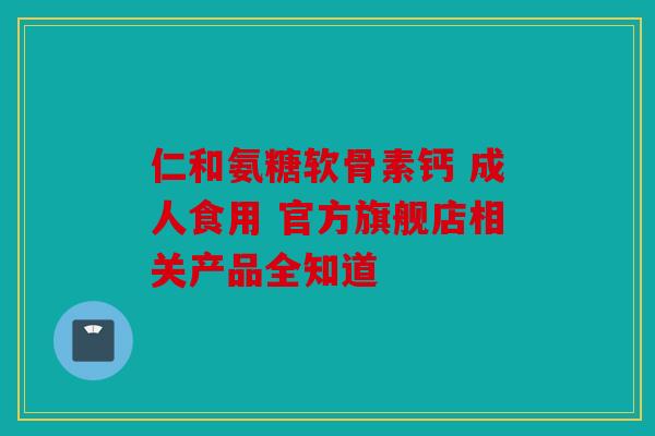 仁和氨糖软骨素钙 成人食用 官方旗舰店相关产品全知道