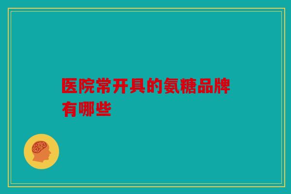 医院常开具的氨糖品牌有哪些