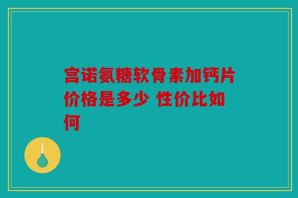 宫诺氨糖软骨素加钙片价格是多少 性价比如何