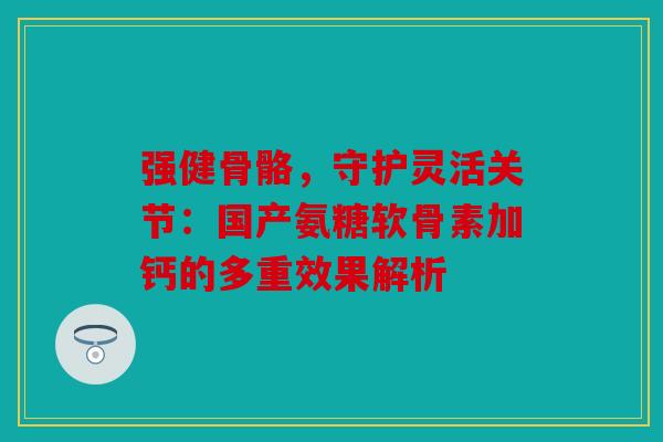 强健骨骼，守护灵活关节：国产氨糖软骨素加钙的多重效果解析