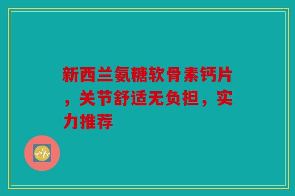 新西兰氨糖软骨素钙片，关节舒适无负担，实力推荐