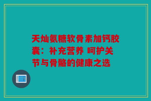 天灿氨糖软骨素加钙胶囊：补充营养 呵护关节与骨骼的健康之选