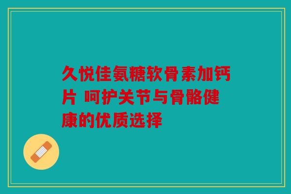 久悦佳氨糖软骨素加钙片 呵护关节与骨骼健康的优质选择