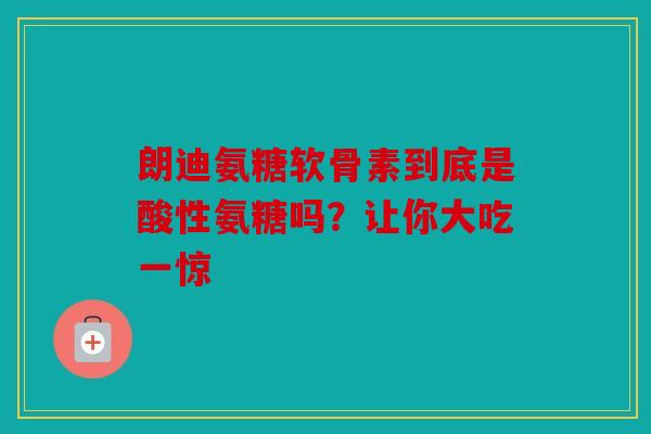 朗迪氨糖软骨素到底是酸性氨糖吗？让你大吃一惊