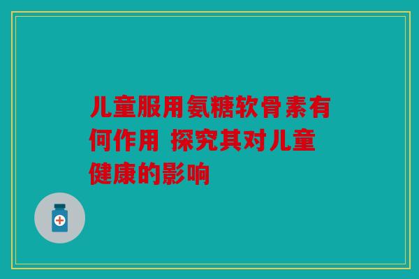 儿童服用氨糖软骨素有何作用 探究其对儿童健康的影响