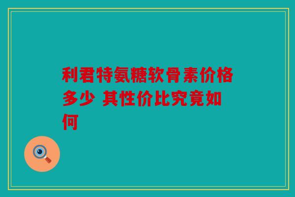 利君特氨糖软骨素价格多少 其性价比究竟如何