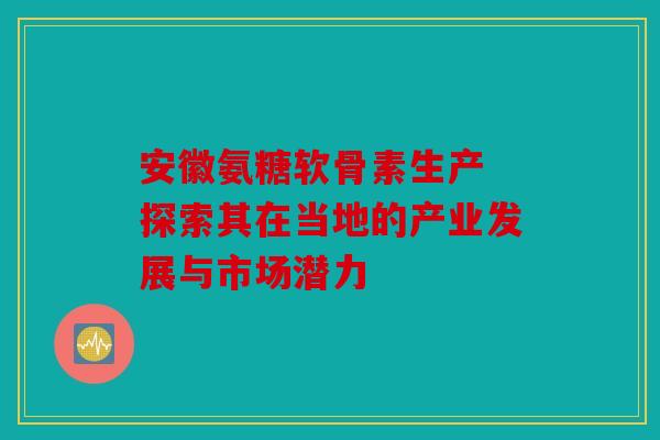 安徽氨糖软骨素生产 探索其在当地的产业发展与市场潜力