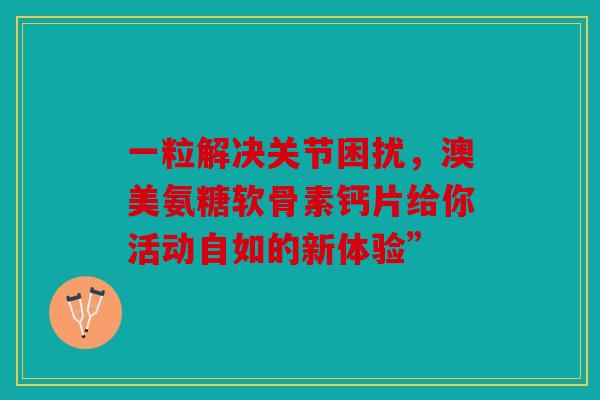 一粒解决关节困扰，澳美氨糖软骨素钙片给你活动自如的新体验”