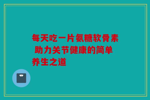 每天吃一片氨糖软骨素 助力关节健康的简单养生之道