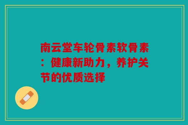 南云堂车轮骨素软骨素：健康新助力，养护关节的优质选择