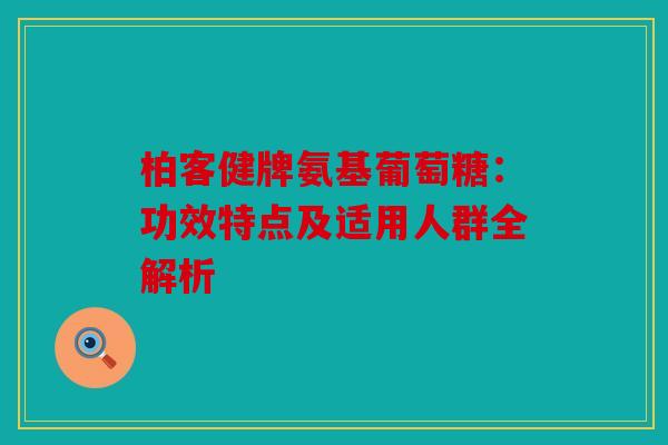 柏客健牌氨基葡萄糖：功效特点及适用人群全解析