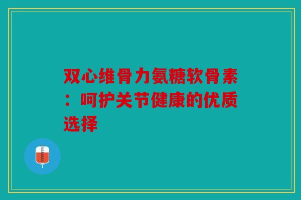 双心维骨力氨糖软骨素：呵护关节健康的优质选择