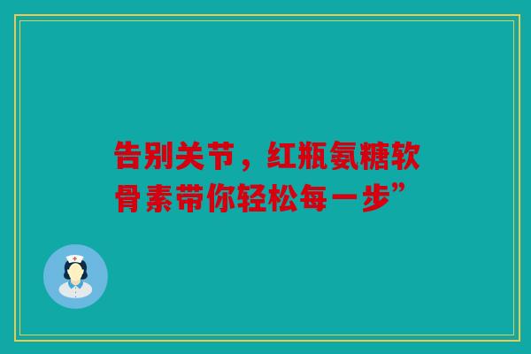 告别关节，红瓶氨糖软骨素带你轻松每一步”