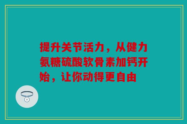 提升关节活力，从健力氨糖硫酸软骨素加钙开始，让你动得更自由