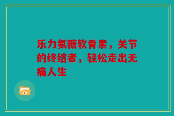 乐力氨糖软骨素，关节的终结者，轻松走出无痛人生