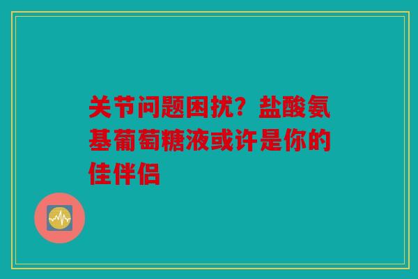 关节问题困扰？盐酸氨基葡萄糖液或许是你的佳伴侣