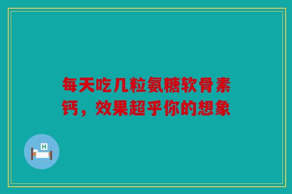 每天吃几粒氨糖软骨素钙，效果超乎你的想象