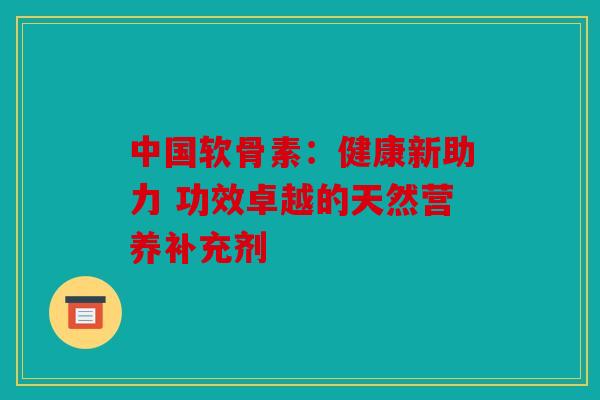 中国软骨素：健康新助力 功效卓越的天然营养补充剂