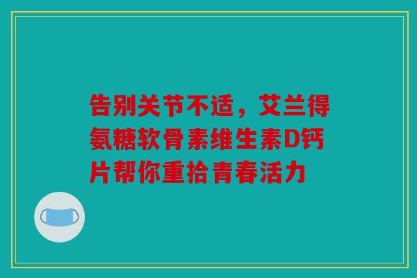 告别关节不适，艾兰得氨糖软骨素维生素D钙片帮你重拾青春活力