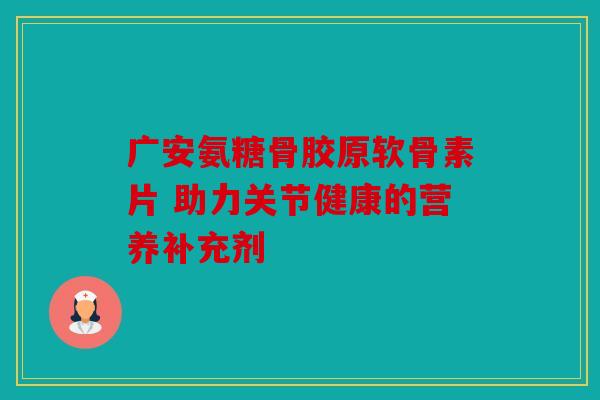 广安氨糖骨胶原软骨素片 助力关节健康的营养补充剂